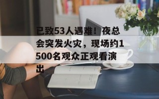 已致53人遇难！夜总会突发火灾，现场约1500名观众正观看演出
