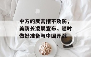 中方的反击措不及防，美防长凌晨宣布，随时做好准备与中国开战