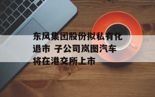 东风集团股份拟私有化退市 子公司岚图汽车将在港交所上市