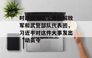 时政新闻眼丨再赴解放军和武警部队代表团，习近平对这件大事发出“动员令”