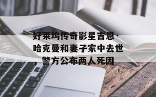 好莱坞传奇影星吉恩·哈克曼和妻子家中去世，警方公布两人死因