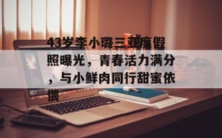 43岁李小璐三亚度假照曝光，青春活力满分，与小鲜肉同行甜蜜依偎