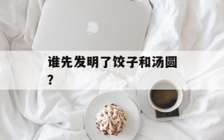 谁先发明了饺子和汤圆？