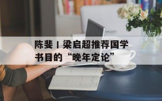 陈斐丨梁启超推荐国学书目的“晚年定论”