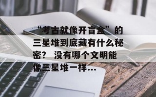 “考古就像开盲盒”的三星堆到底藏有什么秘密？ 没有哪个文明能像三星堆一样...