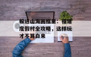 躲进山海画框里：福建度假村全攻略，这样玩才不算白来