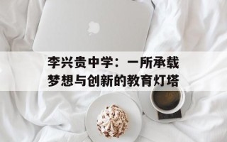 李兴贵中学：一所承载梦想与创新的教育灯塔