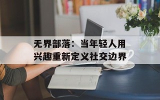 无界部落：当年轻人用兴趣重新定义社交边界