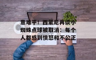 意难平！西蒙尼再谈小蜘蛛点球被取消：每个人都感到愤怒和不公正