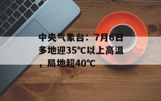 中央气象台：7月6日多地迎35℃以上高温，局地超40℃