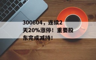 300604，连续2天20%涨停！重要股东完成减持！