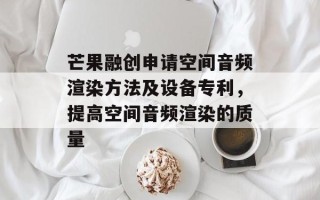 芒果融创申请空间音频渲染方法及设备专利，提高空间音频渲染的质量