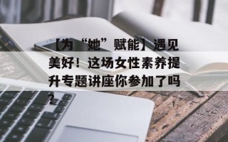 【为“她”赋能】遇见美好！这场女性素养提升专题讲座你参加了吗？