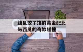 鲅鱼饺子馅的黄金配比与西瓜的奇妙碰撞