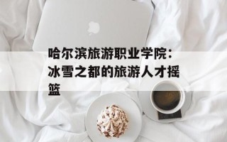 哈尔滨旅游职业学院：冰雪之都的旅游人才摇篮