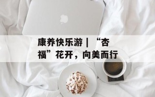 康养快乐游 | “杏福”花开，向美而行