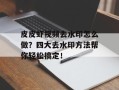 皮皮虾视频去水印怎么做？四大去水印方法帮你轻松搞定！