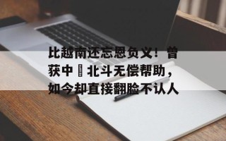 比越南还忘恩负义！曾获中囯北斗无偿帮助，如今却直接翻脸不认人