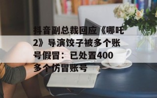 抖音副总裁回应《哪吒2》导演饺子被多个账号假冒：已处置400多个仿冒账号