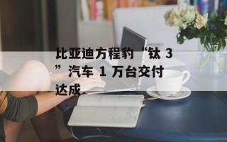 比亚迪方程豹“钛 3”汽车 1 万台交付达成