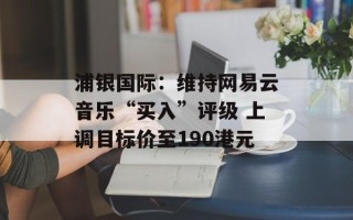 浦银国际：维持网易云音乐“买入”评级 上调目标价至190港元