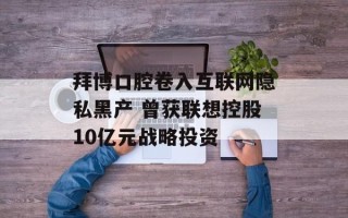 拜博口腔卷入互联网隐私黑产 曾获联想控股10亿元战略投资