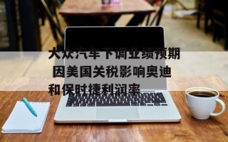 大众汽车下调业绩预期 因美国关税影响奥迪和保时捷利润率