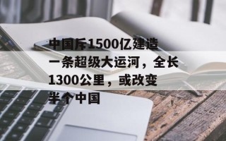 中国斥1500亿建造一条超级大运河，全长1300公里，或改变半个中国