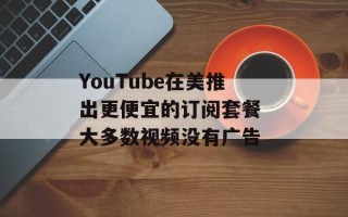YouTube在美推出更便宜的订阅套餐 大多数视频没有广告