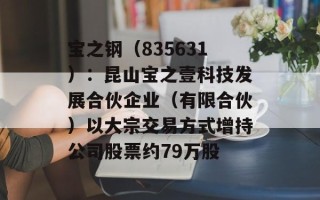 宝之钢（835631）：昆山宝之壹科技发展合伙企业（有限合伙）以大宗交易方式增持公司股票约79万股