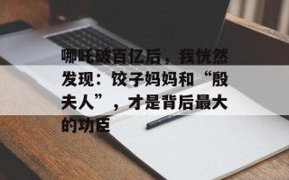 哪吒破百亿后，我恍然发现：饺子妈妈和“殷夫人”，才是背后最大的功臣