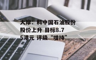 大摩：料中国石油股份股价上升 目标8.75港元 评级“增持”