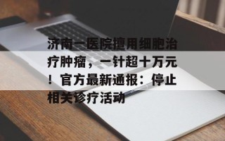 济南一医院擅用细胞治疗肿瘤，一针超十万元！官方最新通报：停止相关诊疗活动