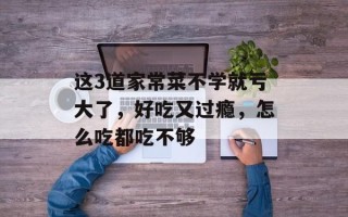 这3道家常菜不学就亏大了，好吃又过瘾，怎么吃都吃不够