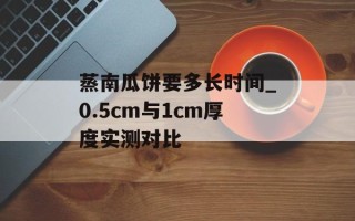 蒸南瓜饼要多长时间_0.5cm与1cm厚度实测对比