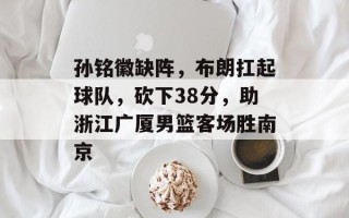 孙铭徽缺阵，布朗扛起球队，砍下38分，助浙江广厦男篮客场胜南京