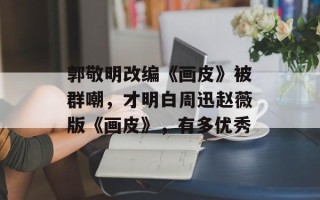 郭敬明改编《画皮》被群嘲，才明白周迅赵薇版《画皮》，有多优秀