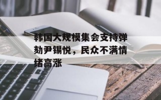 韩国大规模集会支持弹劾尹锡悦，民众不满情绪高涨