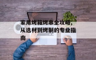 家用烤箱烤串全攻略,从选材到烤制的专业指南