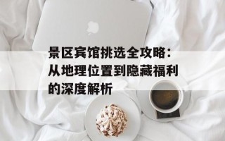 景区宾馆挑选全攻略：从地理位置到隐藏福利的深度解析