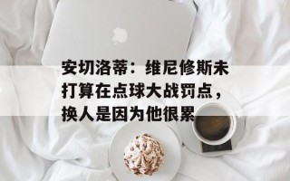 安切洛蒂：维尼修斯未打算在点球大战罚点，换人是因为他很累
