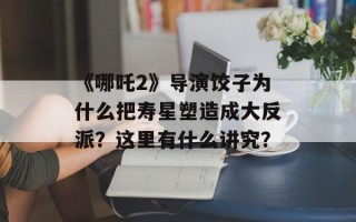 《哪吒2》导演饺子为什么把寿星塑造成大反派？这里有什么讲究？