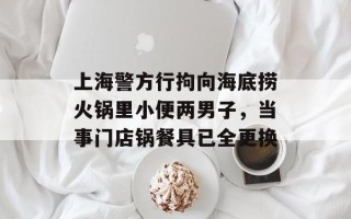 上海警方行拘向海底捞火锅里小便两男子，当事门店锅餐具已全更换