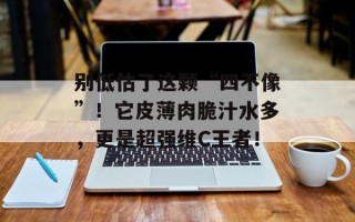 别低估了这颗“四不像”！它皮薄肉脆汁水多，更是超强维C王者！