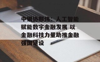 中银协邢炜：人工智能赋能数字金融发展 以金融科技力量助推金融强国建设