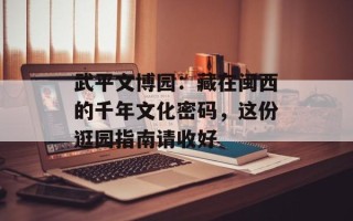 武平文博园：藏在闽西的千年文化密码，这份逛园指南请收好