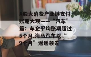 A股大消费产业链支付账期大观——“汽车”篇：车企平均账期超过5个月 海马汽车以“9个月”遥遥领先