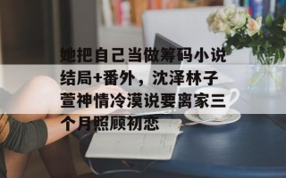 她把自己当做筹码小说结局+番外，沈泽林子萱神情冷漠说要离家三个月照顾初恋