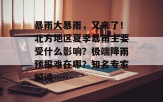 暴雨大暴雨，又来了！北方地区夏季暴雨主要受什么影响？极端降雨预报难在哪？知名专家解读……