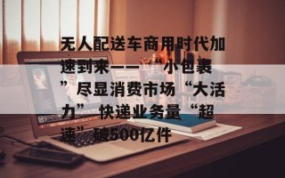 无人配送车商用时代加速到来―― “小包裹”尽显消费市场“大活力” 快递业务量“超速”破500亿件